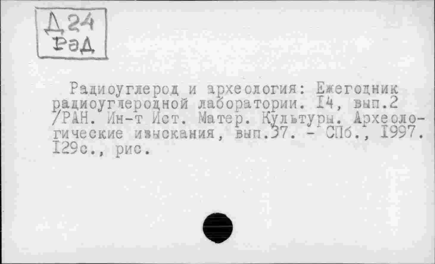 ﻿Радиоуглерод и археология: Ежегодник радиоуглеродной лаборатории. 14, вып.2 /РАН. Ин-т Ист. Матер. Культуры. Археоло гические изыскания, вып.37. - СПб., 1997 129с., рис.